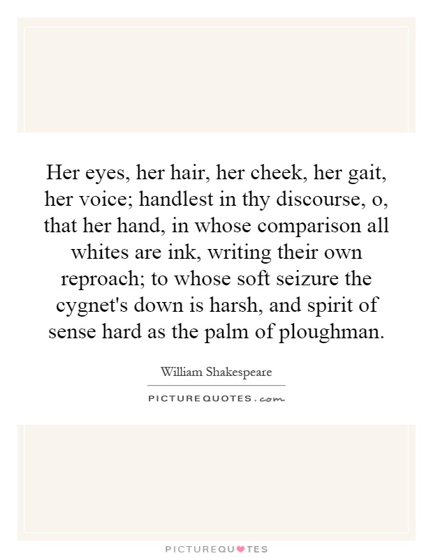 Her eyes, her hair, her cheek, her gait, her voice; handlest in thy discourse, o, that her hand, in whose comparison all whites are ink, writing their own reproach; to whose soft seizure the cygnet's down is harsh, and spirit of sense hard as the palm of ploughman Picture Quote #1