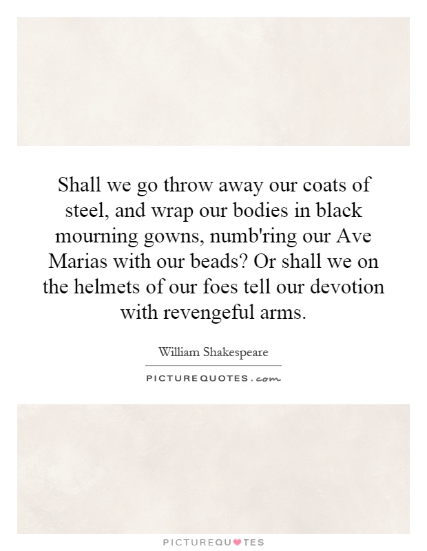 Shall we go throw away our coats of steel, and wrap our bodies in black mourning gowns, numb'ring our Ave Marias with our beads? Or shall we on the helmets of our foes tell our devotion with revengeful arms Picture Quote #1