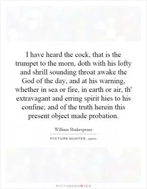 I have heard the cock, that is the trumpet to the morn, doth with his lofty and shrill sounding throat awake the God of the day, and at his warning, whether in sea or fire, in earth or air, th' extravagant and erring spirit hies to his confine; and of the truth herein this present object made probation Picture Quote #1