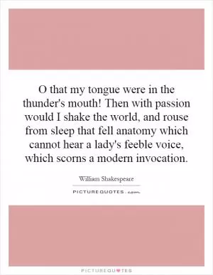 O that my tongue were in the thunder's mouth! Then with passion would I shake the world, and rouse from sleep that fell anatomy which cannot hear a lady's feeble voice, which scorns a modern invocation Picture Quote #1