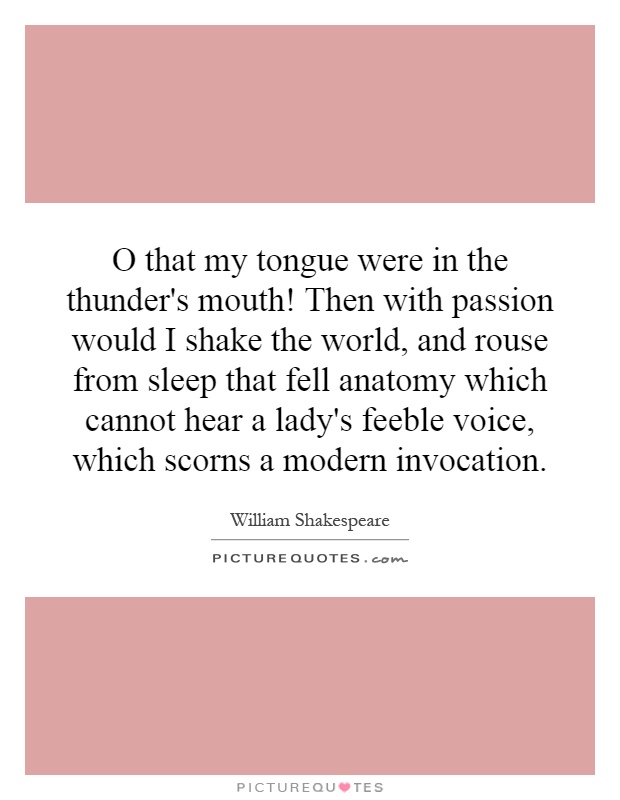O that my tongue were in the thunder's mouth! Then with passion would I shake the world, and rouse from sleep that fell anatomy which cannot hear a lady's feeble voice, which scorns a modern invocation Picture Quote #1