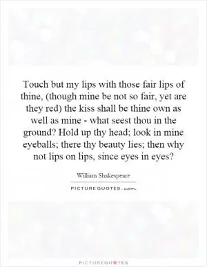 Touch but my lips with those fair lips of thine, (though mine be not so fair, yet are they red) the kiss shall be thine own as well as mine - what seest thou in the ground? Hold up thy head; look in mine eyeballs; there thy beauty lies; then why not lips on lips, since eyes in eyes? Picture Quote #1