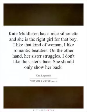 Kate Middleton has a nice silhouette and she is the right girl for that boy. I like that kind of woman, I like romantic beauties. On the other hand, her sister struggles. I don't like the sister's face. She should only show her back Picture Quote #1