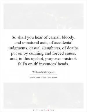 So shall you hear of carnal, bloody, and unnatural acts, of accidental judgments, casual slaughters, of deaths put on by cunning and forced cause, and, in this upshot, purposes mistook fall'n on th' inventors' heads Picture Quote #1