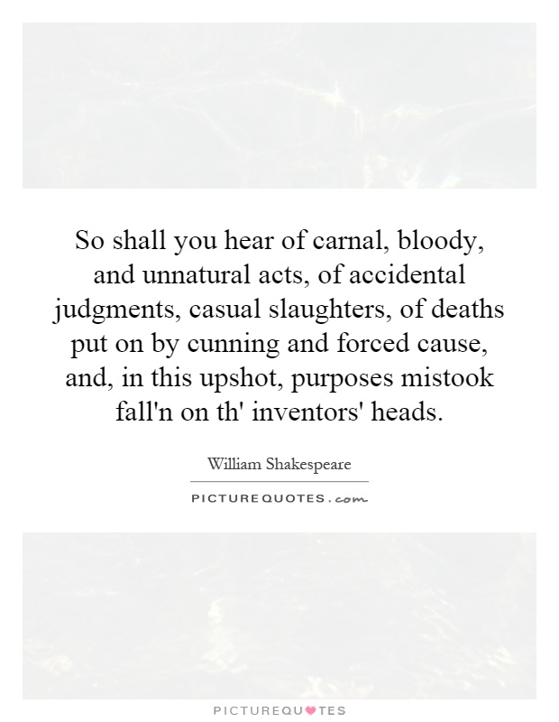 So shall you hear of carnal, bloody, and unnatural acts, of accidental judgments, casual slaughters, of deaths put on by cunning and forced cause, and, in this upshot, purposes mistook fall'n on th' inventors' heads Picture Quote #1