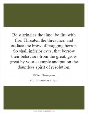 Be stirring as the time; be fire with fire. Threaten the threat'ner, and outface the brow of bragging horror. So shall inferior eyes, that borrow their behaviors from the great, grow great by your example and put on the dauntless spirit of resolution Picture Quote #1