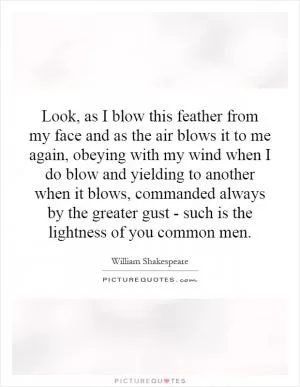 Look, as I blow this feather from my face and as the air blows it to me again, obeying with my wind when I do blow and yielding to another when it blows, commanded always by the greater gust - such is the lightness of you common men Picture Quote #1