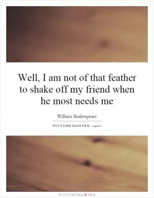 Well, I am not of that feather to shake off my friend when he most needs me Picture Quote #1
