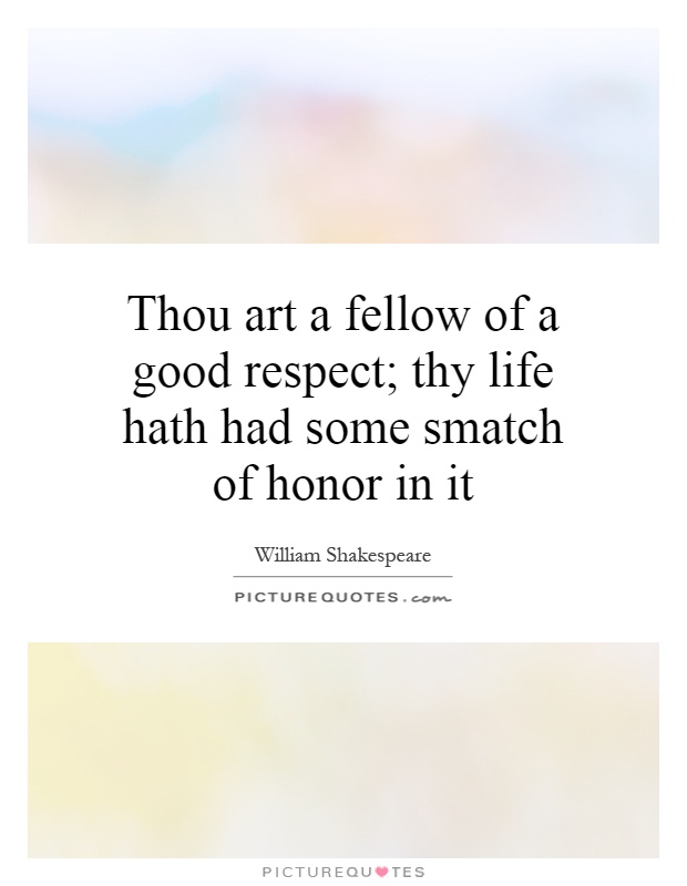 Thou art a fellow of a good respect; thy life hath had some smatch of honor in it Picture Quote #1