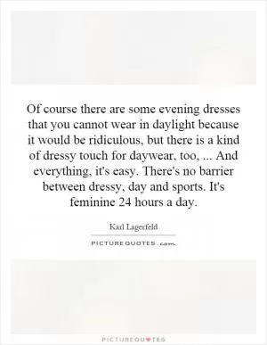 Of course there are some evening dresses that you cannot wear in daylight because it would be ridiculous, but there is a kind of dressy touch for daywear, too,... And everything, it's easy. There's no barrier between dressy, day and sports. It's feminine 24 hours a day Picture Quote #1