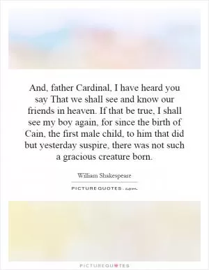 And, father Cardinal, I have heard you say That we shall see and know our friends in heaven. If that be true, I shall see my boy again, for since the birth of Cain, the first male child, to him that did but yesterday suspire, there was not such a gracious creature born Picture Quote #1