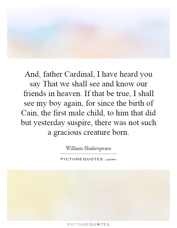 And, father Cardinal, I have heard you say That we shall see and know our friends in heaven. If that be true, I shall see my boy again, for since the birth of Cain, the first male child, to him that did but yesterday suspire, there was not such a gracious creature born Picture Quote #1