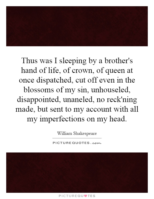 Thus was I sleeping by a brother's hand of life, of crown, of queen at once dispatched, cut off even in the blossoms of my sin, unhouseled, disappointed, unaneled, no reck'ning made, but sent to my account with all my imperfections on my head Picture Quote #1