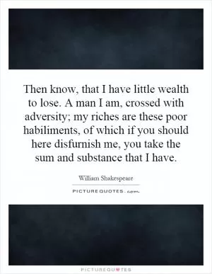 Then know, that I have little wealth to lose. A man I am, crossed with adversity; my riches are these poor habiliments, of which if you should here disfurnish me, you take the sum and substance that I have Picture Quote #1