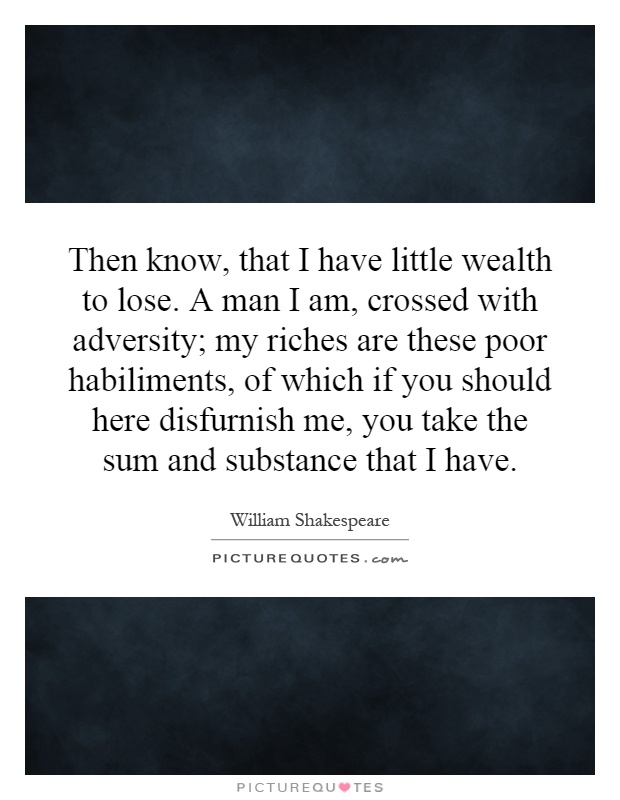 Then know, that I have little wealth to lose. A man I am, crossed with adversity; my riches are these poor habiliments, of which if you should here disfurnish me, you take the sum and substance that I have Picture Quote #1