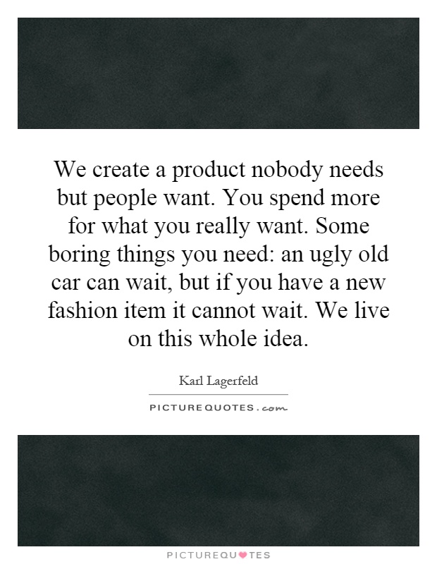 We create a product nobody needs but people want. You spend more for what you really want. Some boring things you need: an ugly old car can wait, but if you have a new fashion item it cannot wait. We live on this whole idea Picture Quote #1