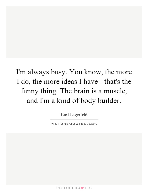 I'm always busy. You know, the more I do, the more ideas I have - that's the funny thing. The brain is a muscle, and I'm a kind of body builder Picture Quote #1