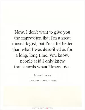 Now, I don't want to give you the impression that I'm a great musicologist, but I'm a lot better than what I was described as for a long, long time; you know, people said I only knew threechords when I knew five Picture Quote #1