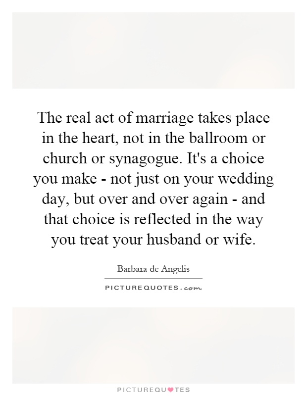 The real act of marriage takes place in the heart, not in the ballroom or church or synagogue. It's a choice you make - not just on your wedding day, but over and over again - and that choice is reflected in the way you treat your husband or wife Picture Quote #1
