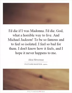 I'd die if I was Madonna. I'd die. God, what a horrible way to live. And Michael Jackson! To be so famous and to feel so isolated. I feel so bad for them. I don't know how it feels, and I hope it never happens to me Picture Quote #1