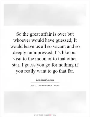 So the great affair is over but whoever would have guessed, It would leave us all so vacant and so deeply unimpressed, It's like our visit to the moon or to that other star, I guess you go for nothing if you really want to go that far Picture Quote #1