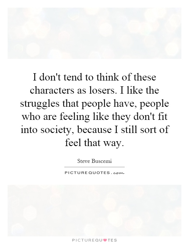 I don't tend to think of these characters as losers. I like the struggles that people have, people who are feeling like they don't fit into society, because I still sort of feel that way Picture Quote #1