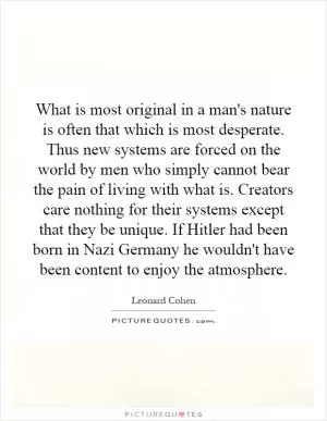 What is most original in a man's nature is often that which is most desperate. Thus new systems are forced on the world by men who simply cannot bear the pain of living with what is. Creators care nothing for their systems except that they be unique. If Hitler had been born in Nazi Germany he wouldn't have been content to enjoy the atmosphere Picture Quote #1