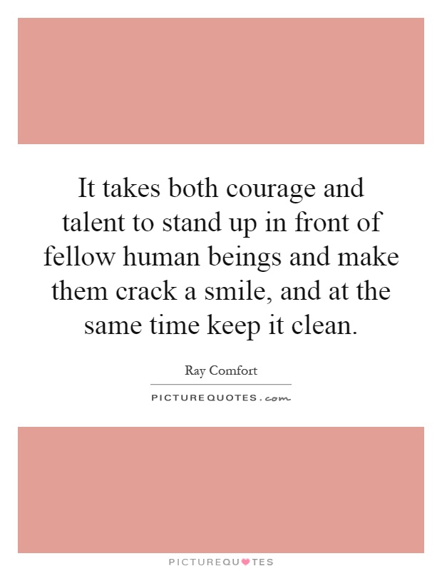 It takes both courage and talent to stand up in front of fellow human beings and make them crack a smile, and at the same time keep it clean Picture Quote #1