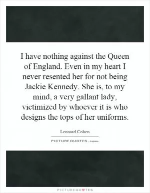 I have nothing against the Queen of England. Even in my heart I never resented her for not being Jackie Kennedy. She is, to my mind, a very gallant lady, victimized by whoever it is who designs the tops of her uniforms Picture Quote #1