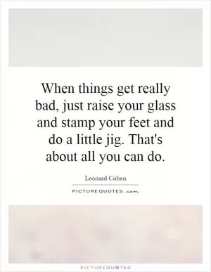 When things get really bad, just raise your glass and stamp your feet and do a little jig. That's about all you can do Picture Quote #1