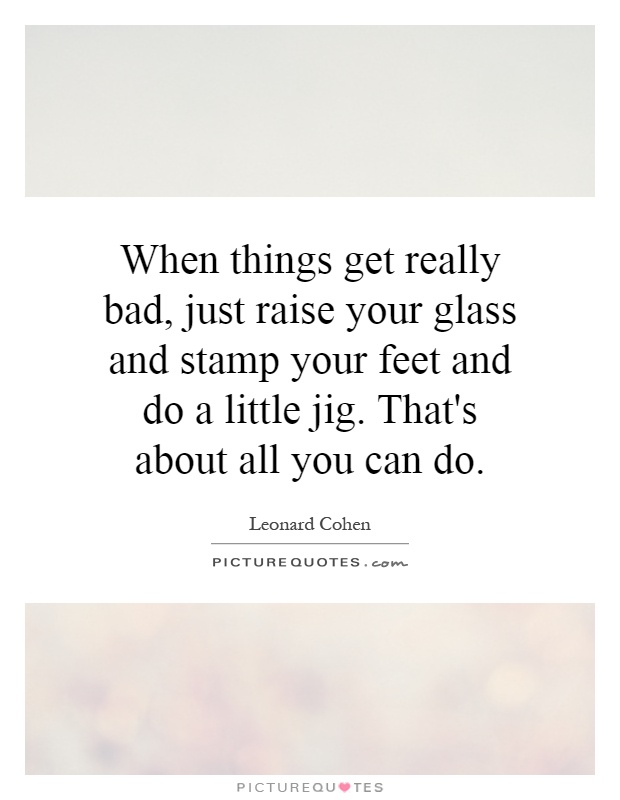 When things get really bad, just raise your glass and stamp your feet and do a little jig. That's about all you can do Picture Quote #1