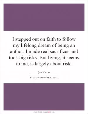 I stepped out on faith to follow my lifelong dream of being an author. I made real sacrifices and took big risks. But living, it seems to me, is largely about risk Picture Quote #1