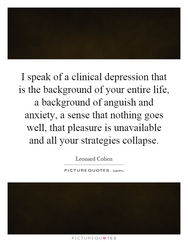 I speak of a clinical depression that is the background of your entire life, a background of anguish and anxiety, a sense that nothing goes well, that pleasure is unavailable and all your strategies collapse Picture Quote #1