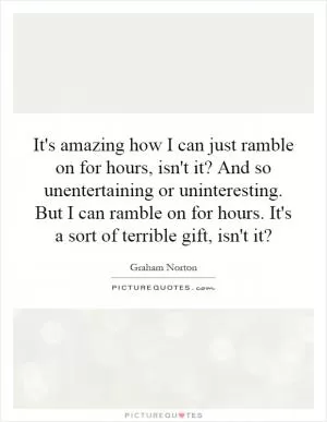 It's amazing how I can just ramble on for hours, isn't it? And so unentertaining or uninteresting. But I can ramble on for hours. It's a sort of terrible gift, isn't it? Picture Quote #1