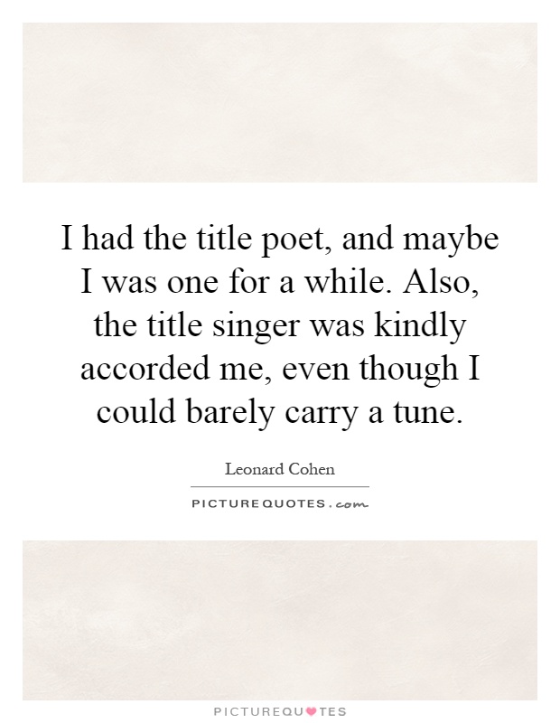 I had the title poet, and maybe I was one for a while. Also, the title singer was kindly accorded me, even though I could barely carry a tune Picture Quote #1