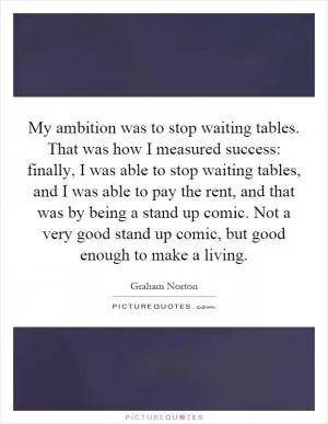 My ambition was to stop waiting tables. That was how I measured success: finally, I was able to stop waiting tables, and I was able to pay the rent, and that was by being a stand up comic. Not a very good stand up comic, but good enough to make a living Picture Quote #1