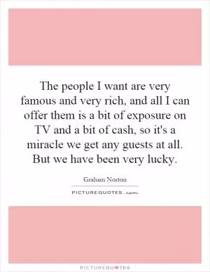 The people I want are very famous and very rich, and all I can offer them is a bit of exposure on TV and a bit of cash, so it's a miracle we get any guests at all. But we have been very lucky Picture Quote #1