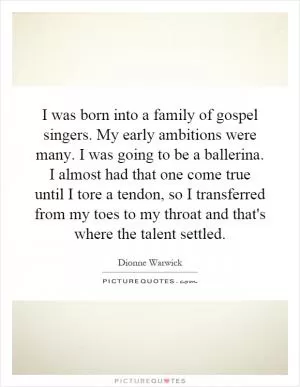 I was born into a family of gospel singers. My early ambitions were many. I was going to be a ballerina. I almost had that one come true until I tore a tendon, so I transferred from my toes to my throat and that's where the talent settled Picture Quote #1