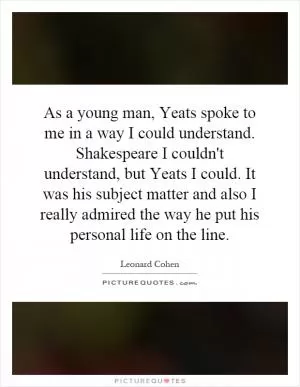 As a young man, Yeats spoke to me in a way I could understand. Shakespeare I couldn't understand, but Yeats I could. It was his subject matter and also I really admired the way he put his personal life on the line Picture Quote #1
