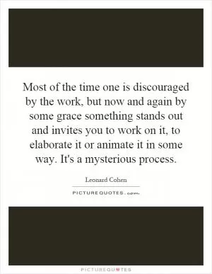Most of the time one is discouraged by the work, but now and again by some grace something stands out and invites you to work on it, to elaborate it or animate it in some way. It's a mysterious process Picture Quote #1
