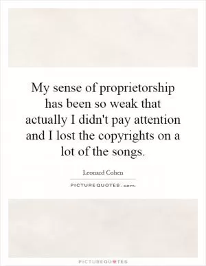 My sense of proprietorship has been so weak that actually I didn't pay attention and I lost the copyrights on a lot of the songs Picture Quote #1