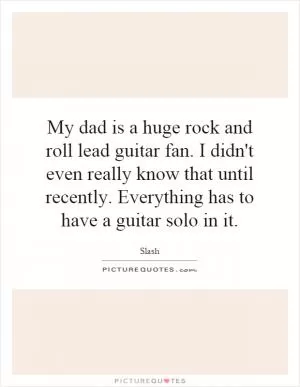 My dad is a huge rock and roll lead guitar fan. I didn't even really know that until recently. Everything has to have a guitar solo in it Picture Quote #1