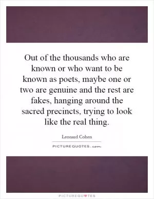 Out of the thousands who are known or who want to be known as poets, maybe one or two are genuine and the rest are fakes, hanging around the sacred precincts, trying to look like the real thing Picture Quote #1