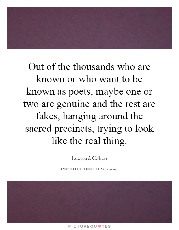 Out of the thousands who are known or who want to be known as poets, maybe one or two are genuine and the rest are fakes, hanging around the sacred precincts, trying to look like the real thing Picture Quote #1