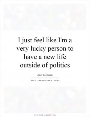 I just feel like I'm a very lucky person to have a new life outside of politics Picture Quote #1