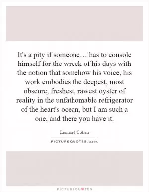It's a pity if someone… has to console himself for the wreck of his days with the notion that somehow his voice, his work embodies the deepest, most obscure, freshest, rawest oyster of reality in the unfathomable refrigerator of the heart's ocean, but I am such a one, and there you have it Picture Quote #1