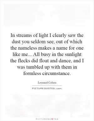 In streams of light I clearly saw the dust you seldom see, out of which the nameless makes a name for one like me... All busy in the sunlight the flecks did float and dance, and I was tumbled up with them in formless circumstance Picture Quote #1