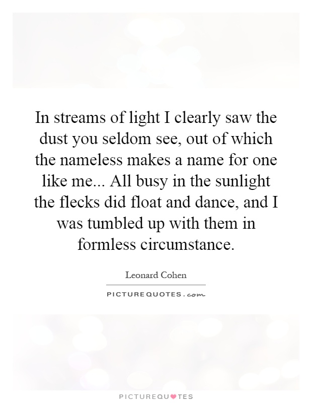 In streams of light I clearly saw the dust you seldom see, out of which the nameless makes a name for one like me... All busy in the sunlight the flecks did float and dance, and I was tumbled up with them in formless circumstance Picture Quote #1