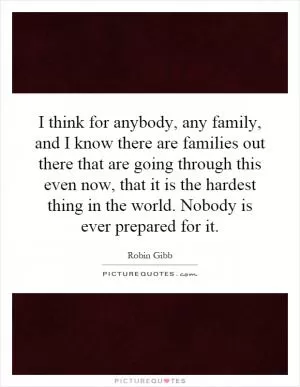 I think for anybody, any family, and I know there are families out there that are going through this even now, that it is the hardest thing in the world. Nobody is ever prepared for it Picture Quote #1