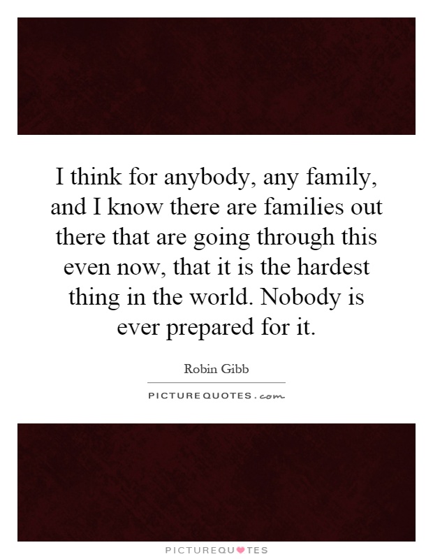 I think for anybody, any family, and I know there are families out there that are going through this even now, that it is the hardest thing in the world. Nobody is ever prepared for it Picture Quote #1